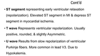 Cont’d
• ST segment representing early ventricular relaxation
(repolarization). Elevated ST segment in MI & depress ST
segment in myocardial ischemia.
• T wave Represents ventricular repolarization. Usually
positive, rounded, & slightly Asymmetric.
• U wave Results from slow repolarization of ventricular
Purkinje fibers. More common in lead V3. Due to
Hypokalemia.
 