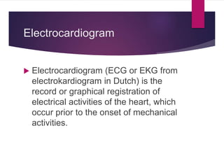 Electrocardiogram
 Electrocardiogram (ECG or EKG from
electrokardiogram in Dutch) is the
record or graphical registration of
electrical activities of the heart, which
occur prior to the onset of mechanical
activities.
 