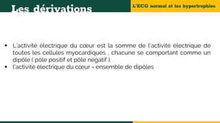 L’ECG normal et les hypertrophies
Les dérivations
 L’activité électrique du cœur est la somme de l’activité électrique de
toutes les cellules myocardiques , chacune se comportant comme un
dipôle ( pôle positif et pôle négatif ).
 l’activité électrique du cœur = ensemble de dipôles
 