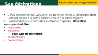 L’ECG normal et les hypertrophies
Les dérivations
 L’ECG représente les variations de potentiel entre 2 électrodes dont
l’une est placée à la borne positive, l’autre à la borne négative
 La disposition sur le corps de 2 électrodes s’appelle : Dérivation
------- peuvent être :
• unipolaires
• bipolaires
-------deux type de dérivation :
• périphériques
• précordiales
 