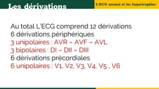 L’ECG normal et les hypertrophies
Les dérivations
Au total L’ECG comprend 12 dérivations
6 dérivations périphériques
3 unipolaires : AVR – AVF – AVL
3 bipolaires : DI – DII – DIII
6 dérivations précordiales
6 unipolaires : V1, V2, V3, V4, V5 , V6
 