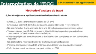 L’ECG normal et les hypertrophies
Interprétation de l’ECG
Méthode d'analyse de tracé
Il faut être rigoureux, systématique et méthodique dans la lecture
- Lire l’E.C.G. dans l’ordre des dérivations de D1 à V6.
- Lire chaque segment de l’E.C.G. de gauche à droite (de l’onde P vers l’onde T)
- Ne pas s’attacher à une anomalie dans une dérivation unique souvent sans valeur.
- Toujours penser que l’E.C.G. correspond à l'activité électrique du myocarde d’une
personne, et qu’il est à confronter à la clinique.
- Eviter les pièges liés à des inversions d’électrodes. (Les complexes en aVR doivent être
négatifs)
- Ne pas hésiter à refaire un tracé s’il y a un doute ou s’il est parasité.
- Penser à comparer avec un ECG antérieur pour déceler une éventuelle évolution.
- Enfin, toujours avoir en tête ce que peut révéler un ECG.
 