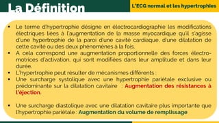 L’ECG normal et les hypertrophies
La Définition
 Le terme d’hypertrophie désigne en électrocardiographie les modifications
électriques liées à l’augmentation de la masse myocardique qu’il s’agisse
d’une hypertrophie de la paroi d’une cavité cardiaque, d’une dilatation de
cette cavité ou des deux phénomènes à la fois.
 A cela correspond une augmentation proportionnelle des forces électro-
motrices d’activation, qui sont modifiées dans leur amplitude et dans leur
durée.
 L’hypertrophie peut résulter de mécanismes différents :
 Une surcharge systolique avec une hypertrophie pariètale exclusive ou
prédominante sur la dilatation cavitaire : Augmentation des résistances à
l’éjection.
 Une surcharge diastolique avec une dilatation cavitaire plus importante que
l’hypertrophie pariétale : Augmentation du volume de remplissage
 