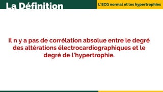 L’ECG normal et les hypertrophies
La Définition
Il n y a pas de corrélation absolue entre le degré
des altérations électrocardiographiques et le
degré de l’hypertrophie.
 