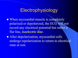 Electrophysiology
 When myocardial muscle is completely
polarized or depolarized, the ECG will not
record any electrical potential but rather a
flat line, isoelectric line.
 After depolarization, myocardial cells
undergo repolarization to return to electrical
state at rest.
 