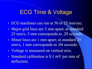 ECG Time & Voltage
• ECG machines can run at 50 or 25 mm/sec.
• Major grid lines are 5 mm apart; at standard
25 mm/s, 5 mm corresponds to .20 seconds.
• Minor lines are 1 mm apart; at standard 25
mm/s, 1 mm corresponds to .04 seconds.
• Voltage is measured on vertical axis.
• Standard calibration is 0.1 mV per mm of
deflection.
 