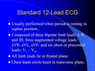 Standard 12-Lead ECG
 Usually performed when person is resting in
supine position.
 Composed of three bipolar limb leads: I, II,
and III; three augmented voltage leads:
aVR, aVL, aVF; and six chest or precordial
leads: V1 – V6.
 All limb leads lie in frontal plane.
 Chest leads circle heart in transverse plane.
 