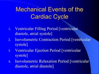 Mechanical Events of the
Cardiac Cycle
1. Ventricular Filling Period [ventricular
diastole, atrial systole]
2. Isovolumetric Contraction Period [ventricular
systole]
3. Ventricular Ejection Period [ventricular
systole]
4. Isovolumetric Relaxation Period [ventricular
diastole, atrial diastole]
 