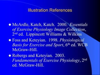 Illustration References
 McArdle, Katch, Katch. 2000. Essentials
of Exercise Physiology Image Collection,
2nd ed. Lippincott Williams & Wilkins
 Foss and Keteyian. 1998. Physiological
Basis for Exercise and Sport, 6th ed. WCB
McGraw-Hill.
 Robergs and Keteyian. 2003.
Fundamentals of Exercise Physiology, 2nd
ed. McGraw-Hill.
 