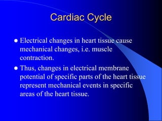 Cardiac Cycle
 Electrical changes in heart tissue cause
mechanical changes, i.e. muscle
contraction.
 Thus, changes in electrical membrane
potential of specific parts of the heart tissue
represent mechanical events in specific
areas of the heart tissue.
 