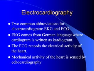 Electrocardiography
 Two common abbreviations for
electrocardiogram: EKG and ECG.
 EKG comes from German language where
cardiogram is written as kardiogram.
 The ECG records the electrical activity of
the heart.
 Mechanical activity of the heart is sensed by
echocardiography.
 