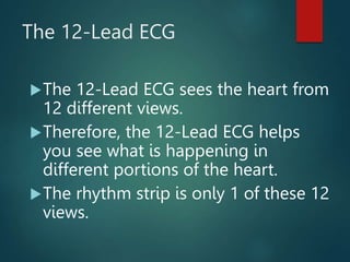 The 12-Lead ECG
The 12-Lead ECG sees the heart from
12 different views.
Therefore, the 12-Lead ECG helps
you see what is happening in
different portions of the heart.
The rhythm strip is only 1 of these 12
views.
 