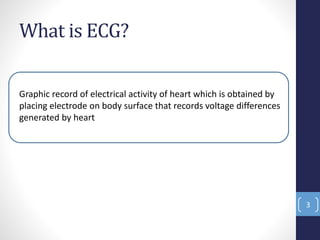 What is ECG?
Graphic record of electrical activity of heart which is obtained by
placing electrode on body surface that records voltage differences
generated by heart
3
 