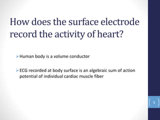 How does the surface electrode
record the activity of heart?
Human body is a volume conductor
ECG recorded at body surface is an algebraic sum of action
potential of individual cardiac muscle fiber
5
 