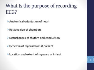 What Is the purpose of recording
ECG?
Anatomical orientation of heart
Relative size of chambers
Disturbances of rhythm and conduction
Ischemia of myocardium if present
Location and extent of myocardial infarct
6
 