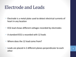 Electrode and Leads
• Electrode is a metal plate used to detect electrical currents of
heart in any location
• ECG lead shows different voltages recorded by electrodes
• A standard ECG is recorded with 12 leads
• Where does the 12 lead come from?
• Leads are placed in 2 different planes perpendicular to each
other
9
 