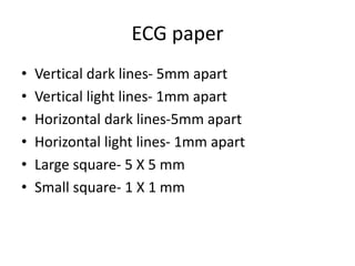 ECG paper
• Vertical dark lines- 5mm apart
• Vertical light lines- 1mm apart
• Horizontal dark lines-5mm apart
• Horizontal light lines- 1mm apart
• Large square- 5 X 5 mm
• Small square- 1 X 1 mm
 