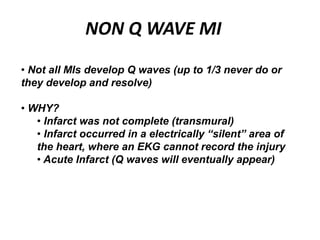 NON Q WAVE MI
• Not all MIs develop Q waves (up to 1/3 never do or
they develop and resolve)
• WHY?
• Infarct was not complete (transmural)
• Infarct occurred in a electrically “silent” area of
the heart, where an EKG cannot record the injury
• Acute Infarct (Q waves will eventually appear)
 