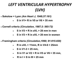 LEFT VENTRICULAR HYPERTROPHY
(LVH)
 Sokolow + Lyon (Am Heart J, 1949;37:161)
 S in V1+ R in V5 or V6 > 35 mm
 Cornell criteria (Circulation, 1987;3: 565-72)
 S in V3 + R in aVL > 28 mm in men
 S in V3 + R in aVL > 20 mm in women
 Framingham criteria (Circulation,1990; 81:815-820)
 R in aVL > 11mm, R in V4-6 > 25mm
 S in V1-3 > 25 mm,
 S in V1 or V2 + R in V5 or V6 > 35 mm,
 R in I + S in III > 25 mm
 