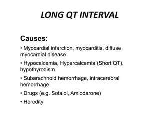 LONG QT INTERVAL
Causes:
• Myocardial infarction, myocarditis, diffuse
myocardial disease
• Hypocalcemia, Hypercalcemia (Short QT),
hypothyrodism
• Subarachnoid hemorrhage, intracerebral
hemorrhage
• Drugs (e.g. Sotalol, Amiodarone)
• Heredity
 
