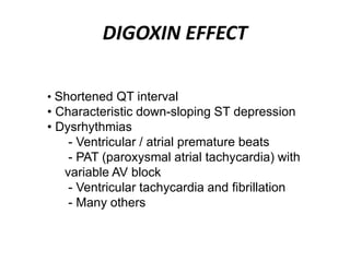 DIGOXIN EFFECT
• Shortened QT interval
• Characteristic down-sloping ST depression
• Dysrhythmias
- Ventricular / atrial premature beats
- PAT (paroxysmal atrial tachycardia) with
variable AV block
- Ventricular tachycardia and fibrillation
- Many others
 