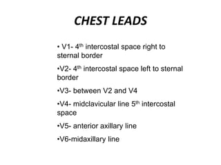CHEST LEADS
• V1- 4th intercostal space right to
sternal border
•V2- 4th intercostal space left to sternal
border
•V3- between V2 and V4
•V4- midclavicular line 5th intercostal
space
•V5- anterior axillary line
•V6-midaxillary line
 