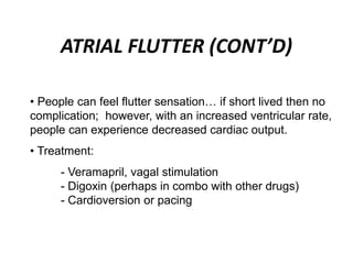 ATRIAL FLUTTER (CONT’D)
• People can feel flutter sensation… if short lived then no
complication; however, with an increased ventricular rate,
people can experience decreased cardiac output.
• Treatment:
- Veramapril, vagal stimulation
- Digoxin (perhaps in combo with other drugs)
- Cardioversion or pacing
 