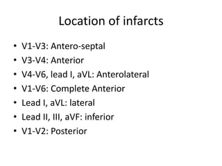 Location of infarcts
• V1-V3: Antero-septal
• V3-V4: Anterior
• V4-V6, lead I, aVL: Anterolateral
• V1-V6: Complete Anterior
• Lead I, aVL: lateral
• Lead II, III, aVF: inferior
• V1-V2: Posterior
 