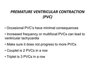 PREMATURE VENTRICULAR CONTRACTION
(PVC)
• Occasional PVC’s have minimal consequences
• Increased frequency or multifocal PVCs can lead to
ventricular tachycardia
• Make sure it does not progress to more PVCs
• Couplet is 2 PVCs in a row
• Triplet is 3 PVCs in a row
 