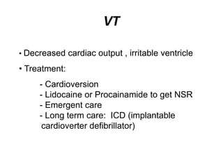 VT
• Decreased cardiac output , irritable ventricle
• Treatment:
- Cardioversion
- Lidocaine or Procainamide to get NSR
- Emergent care
- Long term care: ICD (implantable
cardioverter defibrillator)
 
