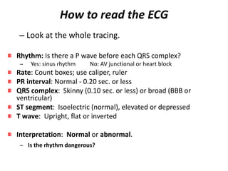 How to read the ECG
– Look at the whole tracing.
Rhythm: Is there a P wave before each QRS complex?
− Yes: sinus rhythm No: AV junctional or heart block
Rate: Count boxes; use caliper, ruler
PR interval: Normal - 0.20 sec. or less
QRS complex: Skinny (0.10 sec. or less) or broad (BBB or
ventricular)
ST segment: Isoelectric (normal), elevated or depressed
T wave: Upright, flat or inverted
Interpretation: Normal or abnormal.
− Is the rhythm dangerous?
 