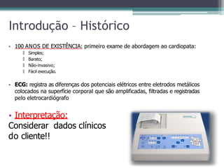 Introdução – Histórico
• 100 ANOS DE EXISTÊNCIA: primeiro exame de abordagem ao cardiopata:
🞄 Simples;
🞄 Barato;
🞄 Não-invasivo;
🞄 Fácil execução.
• ECG: registra as diferenças dos potenciais elétricos entre eletrodos metálicos
colocados na superfície corporal que são amplificadas, filtradas e registradas
pelo eletrocardiógrafo
• Interpretação:
Considerar dados clínicos
do cliente!!
 