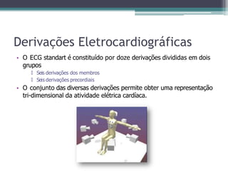 Derivações Eletrocardiográficas
• O ECG standart é constituído por doze derivações divididas em dois
grupos
🞄 Seis derivações dos membros
🞄 Seis derivações precordiais
• O conjunto das diversas derivações permite obter uma representação
tri-dimensional da atividade elétrica cardíaca.
 