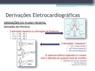 Derivações Eletrocardiográficas
DERIVAÇÕES DO PLANO FRONTAL
Derivações dos Membros
▫ 3 derivações bipolares ou derivações de Einthoven
🞄 D I (+ BE, - BD )
🞄 D II (+ PE, - BD )
🞄 D III (+ PE, - BE )
▫ 3 derivações “unipolares”
🞄 aVr ( braço direito )
🞄 aVl ( braço esquerdo )
🞄 aVf ( perna esquerda )
▫ O potencial elétrico registrado é o mesmo
com o eletrodo em qualquer local do membro
🞄 Eletrodos na raiz do membro
🞄 Pacientes engessados
🞄 Pacientes com tremores
 