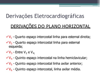 Derivações Eletrocardiográficas
DERIVAÇÕES DO PLANO HORIZONTAL
V1 - Quarto espaço intercostal linha para esternal direita;
V2 - Quarto espaço intercostal linha para esternal
esquerda;
V3 - Entre V2 e V4;
V4 - Quinto espaço intercostal na linha hemiclavicular;
V5 - Quinto espaço intercostal linha axilar anterior;
V6 - Quinto espaço intercostal, linha axilar média.
 
