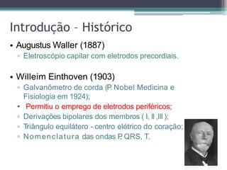 • Augustus Waller (1887)
▫ Eletroscópio capilar com eletrodos precordiais.
• Willeim Einthoven (1903)
▫ Galvanômetro de corda (P
. Nobel Medicina e
Fisiologia em 1924);
• Permitiu o emprego de eletrodos periféricos;
▫ Derivações bipolares dos membros ( I, II ,III );
▫ Triângulo equilátero - centro elétrico do coração;
▫ Nomenclatura das ondas P
, QRS, T.
Introdução – Histórico
 