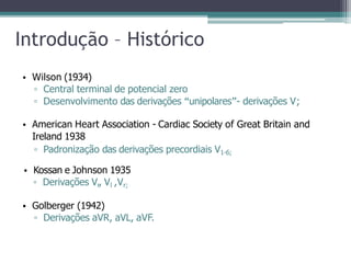 Introdução – Histórico
• Wilson (1934)
▫ Central terminal de potencial zero
▫ Desenvolvimento das derivações “unipolares”- derivações V;
• American Heart Association - Cardiac Society of Great Britain and
Ireland 1938
▫ Padronização das derivações precordiais V1-6;
• Kossan e Johnson 1935
▫ Derivações Vr, Vl ,Vr;
• Golberger (1942)
▫ Derivações aVR, aVL, aVF.
 
