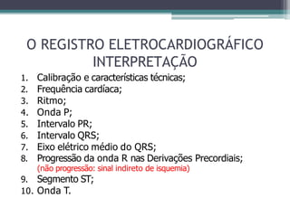 O REGISTRO ELETROCARDIOGRÁFICO
INTERPRETAÇÃO
1. Calibração e características técnicas;
2. Frequência cardíaca;
3. Ritmo;
4. Onda P;
5. Intervalo PR;
6. Intervalo QRS;
7. Eixo elétrico médio do QRS;
8. Progressão da onda R nas Derivações Precordiais;
(não progressão: sinal indireto de isquemia)
9. Segmento ST;
10. Onda T.
 