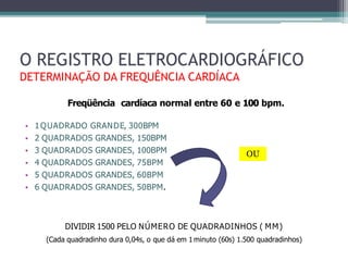 Freqüência cardíaca normal entre 60 e 100 bpm.
• 1QUADRADO GRANDE, 300BPM
• 2 QUADRADOS GRANDES, 150BPM
• 3 QUADRADOS GRANDES, 100BPM
• 4 QUADRADOS GRANDES, 75BPM
• 5 QUADRADOS GRANDES, 60BPM
• 6 QUADRADOS GRANDES, 50BPM.
DIVIDIR 1500 PELO NÚMERO DE QUADRADINHOS ( MM)
(Cada quadradinho dura 0,04s, o que dá em 1minuto (60s) 1.500 quadradinhos)
O REGISTRO ELETROCARDIOGRÁFICO
DETERMINAÇÃO DA FREQUÊNCIA CARDÍACA
OU
 
