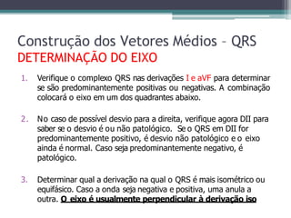 1. Verifique o complexo QRS nas derivações I e aVF para determinar
se são predominantemente positivas ou negativas. A combinação
colocará o eixo em um dos quadrantes abaixo.
2. No caso de possível desvio para a direita, verifique agora DII para
saber se o desvio é ou não patológico. Se o QRS em DII for
predominantemente positivo, é desvio não patológico e o eixo
ainda é normal. Caso seja predominantemente negativo, é
patológico.
3. Determinar qual a derivação na qual o QRS é mais isométrico ou
equifásico. Caso a onda seja negativa e positiva, uma anula a
outra. O eixo é usualmente perpendicular à derivação iso
Construção dos Vetores Médios – QRS
DETERMINAÇÃO DO EIXO
 