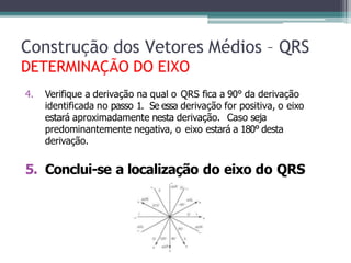 4. Verifique a derivação na qual o QRS fica a 90° da derivação
identificada no passo 1. Se essa derivação for positiva, o eixo
estará aproximadamente nesta derivação. Caso seja
predominantemente negativa, o eixo estará a 180° desta
derivação.
5. Conclui-se a localização do eixo do QRS
Construção dos Vetores Médios – QRS
DETERMINAÇÃO DO EIXO
 