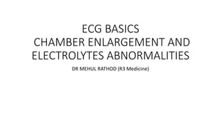 ECG BASICS
CHAMBER ENLARGEMENT AND
ELECTROLYTES ABNORMALITIES
DR MEHUL RATHOD (R3 Medicine)
 