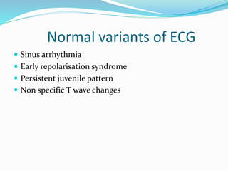Normal variants of ECG
 Sinus arrhythmia
 Early repolarisation syndrome
 Persistent juvenile pattern
 Non specific T wave changes
 