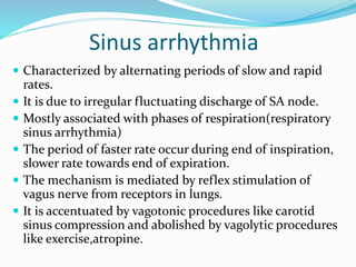 Sinus arrhythmia
 Characterized by alternating periods of slow and rapid
rates.
 It is due to irregular fluctuating discharge of SA node.
 Mostly associated with phases of respiration(respiratory
sinus arrhythmia)
 The period of faster rate occur during end of inspiration,
slower rate towards end of expiration.
 The mechanism is mediated by reflex stimulation of
vagus nerve from receptors in lungs.
 It is accentuated by vagotonic procedures like carotid
sinus compression and abolished by vagolytic procedures
like exercise,atropine.
 
