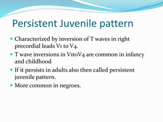 Persistent Juvenile pattern
 Characterized by inversion of T waves in right
precordial leads V1 to V4.
 T wave inversions in V1toV4 are common in infancy
and childhood
 If it persists in adults also then called persistent
juvenile pattern.
 More common in negroes.
 