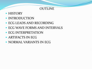 OUTLINE
 HISTORY
 INTRODUCTION
 ECG LEADS AND RECORDING
 ECG WAVE FORMS AND INTERVALS
 ECG INTERPRETATION
 ARTIFACTS IN ECG
 NORMAL VARIANTS IN ECG
 
