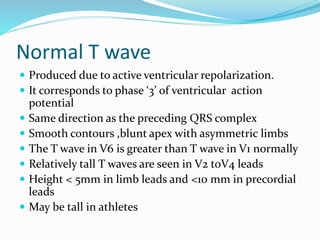 Normal T wave
 Produced due to active ventricular repolarization.
 It corresponds to phase ‘3’ of ventricular action
potential
 Same direction as the preceding QRS complex
 Smooth contours ,blunt apex with asymmetric limbs
 The T wave in V6 is greater than T wave in V1 normally
 Relatively tall T waves are seen in V2 toV4 leads
 Height < 5mm in limb leads and <10 mm in precordial
leads
 May be tall in athletes
 
