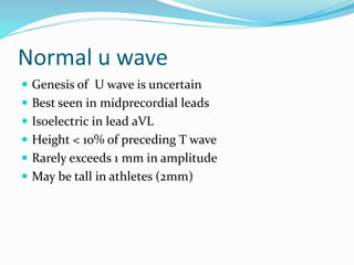 Normal u wave
 Genesis of U wave is uncertain
 Best seen in midprecordial leads
 Isoelectric in lead aVL
 Height < 10% of preceding T wave
 Rarely exceeds 1 mm in amplitude
 May be tall in athletes (2mm)
 