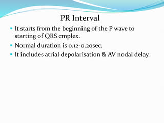 PR Interval
 It starts from the beginning of the P wave to
starting of QRS cmplex.
 Normal duration is 0.12-0.2osec.
 It includes atrial depolarisation & AV nodal delay.
 