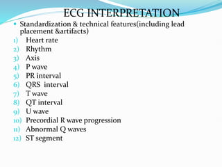 ECG INTERPRETATION
 Standardization & technical features(including lead
placement &artifacts)
1) Heart rate
2) Rhythm
3) Axis
4) P wave
5) PR interval
6) QRS interval
7) T wave
8) QT interval
9) U wave
10) Precordial R wave progression
11) Abnormal Q waves
12) ST segment
 